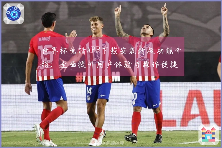 世界杯竞猜APP下载安装新版功能介绍：全面提升用户体验与操作便捷性